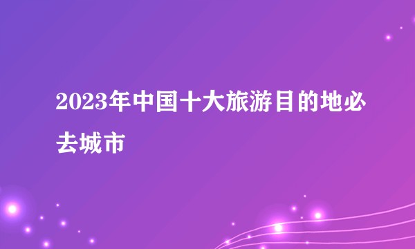 2023年中国十大旅游目的地必去城市