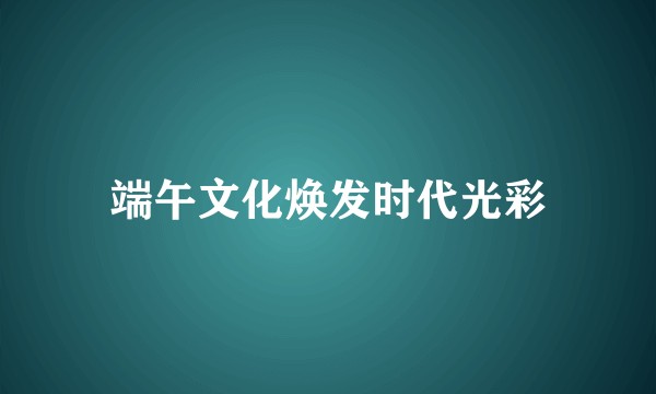 端午文化焕发时代光彩