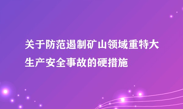 关于防范遏制矿山领域重特大生产安全事故的硬措施